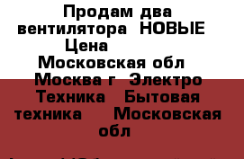 Продам два вентилятора- НОВЫЕ › Цена ­ 4 000 - Московская обл., Москва г. Электро-Техника » Бытовая техника   . Московская обл.